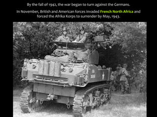 By the fall of 1942, the war began to turn against the Germans.
In November, British and American forces invaded French North Africa and
forced the Afrika Korps to surrender by May, 1943.
 