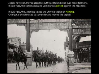 Japan, however, moved steadily southward taking over ever move territory.
In late 1936, the Nationalists and Communists united against the Japanese.
In July 1937, the Japanese seized the Chinese capital of Nanjing.
Chiang Kai-shek refused to surrender and moved the capital.
 