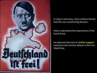In 1939 in Germany, many civilians feared
that the war would bring disaster.
Hitler understood the importance of the
home front.
He believed that lack of civilian support
had led to the German defeat in the First
World War.
 