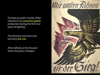 To keep up public morale, Hitler
refused to cut consumer-goods
production during the first two
years of fighting.
This decision may have cost
Germany the war.
After defeats on the Russian
front, the policy changed.
 