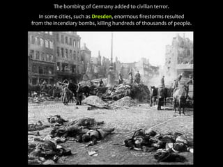 The bombing of Germany added to civilian terror.
In some cities, such as Dresden, enormous firestorms resulted
from the incendiary bombs, killing hundreds of thousands of people.
 