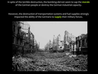In spite of the terrible destruction, the bombing did not seem to sap the morale
of the German people or destroy the German industrial capacity.
However, the destruction of transportation systems and fuel supplies strongly
impacted the ability of the Germans to supply their military forces.
 