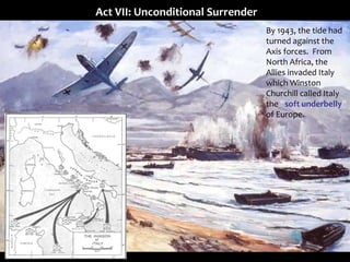 Act VII: Unconditional Surrender
By 1943, the tide had
turned against the
Axis forces. From
North Africa, the
Allies invaded Italy
which Winston
Churchill called Italy
the “soft underbelly”
of Europe.
 