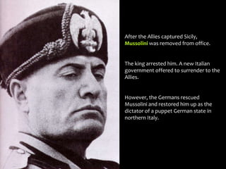 After the Allies captured Sicily,
Mussolini was removed from office.
The king arrested him. A new Italian
government offered to surrender to the
Allies.
However, the Germans rescued
Mussolini and restored him up as the
dictator of a puppet German state in
northern Italy.
 