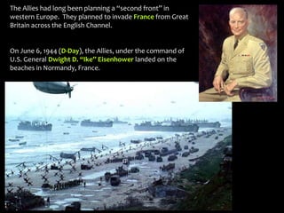 The Allies had long been planning a “second front” in
western Europe. They planned to invade France from Great
Britain across the English Channel.
On June 6, 1944 (D-Day), the Allies, under the command of
U.S. General Dwight D. “Ike” Eisenhower landed on the
beaches in Normandy, France.
 