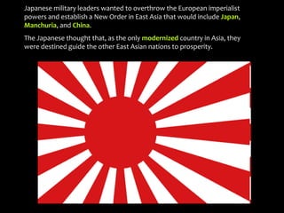 Japanese military leaders wanted to overthrow the European imperialist
powers and establish a New Order in East Asia that would include Japan,
Manchuria, and China.
The Japanese thought that, as the only modernized country in Asia, they
were destined guide the other East Asian nations to prosperity.
 