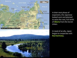 In their next phase of
expansion, the Japanese
looked west and planned
to seize the vast, rich lands
of Siberia from the Soviet
Union.
In need of an ally, Japan
began to cooperate with
Nazi Germany.
 
