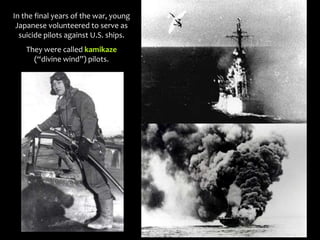 In the final years of the war, young
Japanese volunteered to serve as
suicide pilots against U.S. ships.
They were called kamikaze
(“divine wind”) pilots.
 