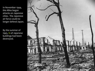 In November 1944,
the Allies began
attacks on Japanese
cities. The Japanese
air force could no
longer defend Japan.
By the summer of
1945, ¼ of Japanese
buildings had been
destroyed.
 