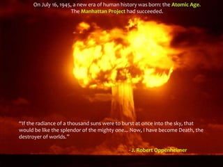 “If the radiance of a thousand suns were to burst at once into the sky, that
would be like the splendor of the mighty one... Now, I have become Death, the
destroyer of worlds.”
- J. Robert Oppenheimer
On July 16, 1945, a new era of human history was born: the Atomic Age.
The Manhattan Project had succeeded.
 