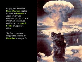 In 1945, U.S. President
Harry S Truman, hoping
to avoid an invasion of
Japan which was
estimated to cost up to a
million American lives,
decided to drop atomic
bombs on Japanese
cities.
The first bomb was
dropped on the city of
Hiroshima on August 6.
 