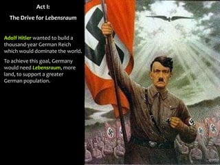 Act I:
The Drive for Lebensraum
Adolf Hitler wanted to build a
thousand-year German Reich
which would dominate the world.
To achieve this goal, Germany
would need Lebensraum, more
land, to support a greater
German population.
 