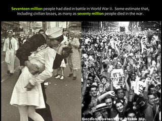 Seventeen million people had died in battle in World War II. Some estimate that,
including civilian losses, as many as seventy million people died in the war.
 