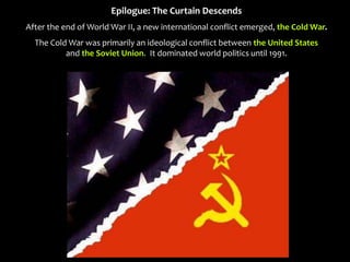 Epilogue: The Curtain Descends
After the end of World War II, a new international conflict emerged, the Cold War.
The Cold War was primarily an ideological conflict between the United States
and the Soviet Union. It dominated world politics until 1991.
 