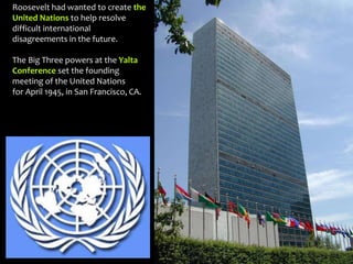 Roosevelt had wanted to create the
United Nations to help resolve
difficult international
disagreements in the future.
The Big Three powers at the Yalta
Conference set the founding
meeting of the United Nations
for April 1945, in San Francisco, CA.
 