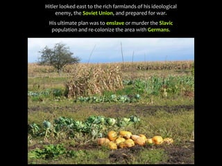Hitler looked east to the rich farmlands of his ideological
enemy, the Soviet Union, and prepared for war.
His ultimate plan was to enslave or murder the Slavic
population and re-colonize the area with Germans.
 