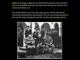 Stalin was deeply suspicious of the Western powers and wanted a
Communist buffer between the West and the Soviet Union in the
event of another war.
The United States was the only major power whose homeland
remained untouched by devastation. The US was producing 50% of
the world’s industrial goods and the world’s only nuclear power.
 