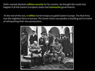Stalin wanted absolute military security for his country. He thought this could only
happen if all the Eastern European states had Communist governments.
At the end of the war, 11 million Soviet troops occupied Eastern Europe. The Red Army
was the mightiest force in Eurasia. The Soviet Union was quickly re-building and no intent
of relinquishing their new possessions.
 