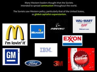 Many Western leaders thought that the Soviets
intended to spread communism throughout the world.
The Soviets saw Western policy, particularly that of the United States,
as global capitalist expansionism.
 