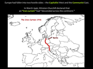Europe had fallen into two hostile sides – the Capitalist West and the Communist East.
In March 1946, Winston Churchill declared that
an “iron curtain” had “descended across the continent.”
 