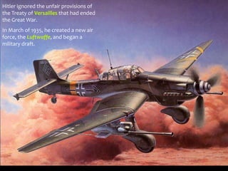 Hitler ignored the unfair provisions of
the Treaty of Versailles that had ended
the Great War.
In March of 1935, he created a new air
force, the Luftwaffe, and began a
military draft.
 