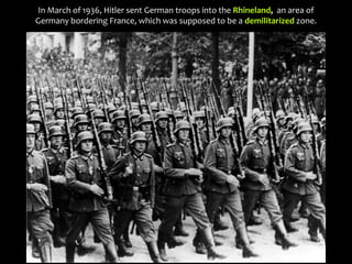 In March of 1936, Hitler sent German troops into the Rhineland, an area of
Germany bordering France, which was supposed to be a demilitarized zone.
 