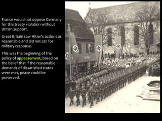 France would not oppose Germany
for this treaty violation without
British support.
Great Britain saw Hitler’s actions as
reasonable and did not call for
military response.
This was the beginning of the
policy of appeasement, based on
the belief that if the reasonable
demands of dissatisfied states
were met, peace could be
preserved.
 
