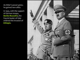 As Hitler’s power grew,
he gained new allies.
In 1935, with the support
of German troops,
Benito Mussolini, the
Fascist leader of Italy
ordered the invasion of
Ethiopia.
 