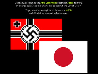 Germany also signed the Anti-Comintern Pact with Japan forming
an alliance against communism, aimed against the Soviet Union.
Together, they conspired to defeat the USSR
and divide its many natural resources.
 
