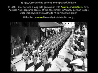 By 1937, Germany had become a very powerful nation.
In 1938, Hitler pursued a long held goal, union with Austria, or Anschluss. First,
Austrian Nazis captured control of the government in Vienna. German troops
were then invited into Austria to “help” maintain order.
Hitler then annexed formally Austria to Germany.
 