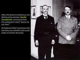 After the Munich Conference, the
British prime minister, Neville
Chamberlain, announced that
the settlement meant “peace for
our time.”
He believed Hitler’s promises that
Germany was satisfied and would
make no further demands.
 