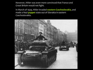 However, Hitler was even more convinced that France and
Great Britain would not fight.
In March of 1939, Hitler invaded western Czechoslovakia, and
made a Nazi puppet state out of Slovakia in eastern
Czechoslovakia.
 