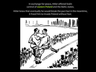 In exchange for peace, Hitler offered Stalin
control of eastern Poland and the Baltic states.
Hitler knew that eventually he would break the pact but in the meantime,
it freed him to invade Poland without fear.
 