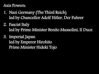 Axis Powers:
1. Nazi Germany (The Third Reich)
led by Chancellor Adolf Hitler, Der Fuhrer
2. Fascist Italy
led by Prime Minister Benito Mussolini, Il Duce
3. Imperial Japan
led by Emperor Hirohito
Prime Minister Hideki Tojo
 