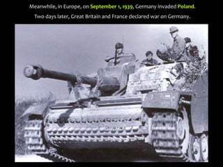 Meanwhile, in Europe, on September 1, 1939, Germany invaded Poland.
Two days later, Great Britain and France declared war on Germany.
 