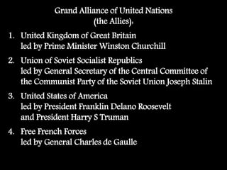 Grand Alliance of United Nations
(the Allies):
1. United Kingdom of Great Britain
led by Prime Minister Winston Churchill
2. Union of Soviet Socialist Republics
led by General Secretary of the Central Committee of
the Communist Party of the Soviet Union Joseph Stalin
3. United States of America
led by President Franklin Delano Roosevelt
and President Harry S Truman
4. Free French Forces
led by General Charles de Gaulle
 