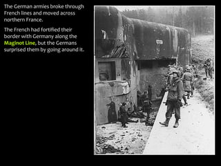 The German armies broke through
French lines and moved across
northern France.
The French had fortified their
border with Germany along the
Maginot Line, but the Germans
surprised them by going around it.
 