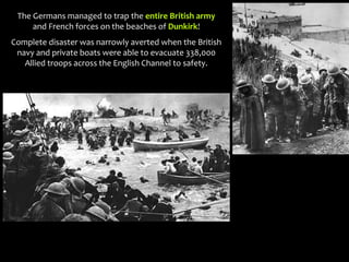 The Germans managed to trap the entire British army
and French forces on the beaches of Dunkirk!
Complete disaster was narrowly averted when the British
navy and private boats were able to evacuate 338,000
Allied troops across the English Channel to safety.
 