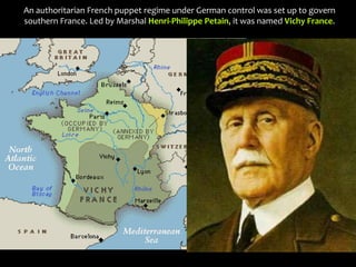 An authoritarian French puppet regime under German control was set up to govern
southern France. Led by Marshal Henri-Philippe Petain, it was named Vichy France.
 