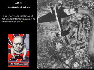 Act III:
The Battle of Britain
Hitler understood that he could
not attack Britain by sea unless he
first controlled the air.
 