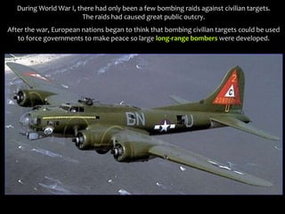 During World War I, there had only been a few bombing raids against civilian targets.
The raids had caused great public outcry.
After the war, European nations began to think that bombing civilian targets could be used
to force governments to make peace so large long-range bombers were developed.
 