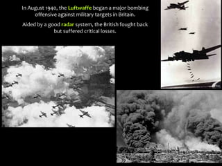 In August 1940, the Luftwaffe began a major bombing
offensive against military targets in Britain.
Aided by a good radar system, the British fought back
but suffered critical losses.
 
