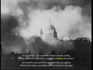In September, to break the British morale swiftly,
Hitler ordered his bombers to target civilians in London.
For months, the Germans bombed the city nightly.
There were heavy casualties and tremendous damage.
 