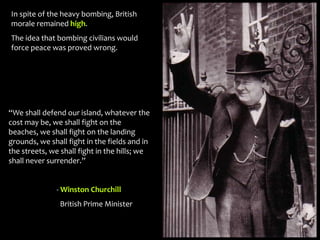 In spite of the heavy bombing, British
morale remained high.
The idea that bombing civilians would
force peace was proved wrong.
“We shall defend our island, whatever the
cost may be, we shall fight on the
beaches, we shall fight on the landing
grounds, we shall fight in the fields and in
the streets, we shall fight in the hills; we
shall never surrender.”
- Winston Churchill
British Prime Minister
 