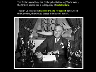 The British asked America for help but following World War I,
the United States had a strict policy of isolationism.
Though US President Franklin Delano Roosevelt denounced
the Germans, the United States did nothing at first.
 