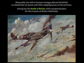 Meanwhile, the shift in German strategy allowed the British
to rebuild their air power and inflict crippling losses on the Germans.
Having lost the Battle of Britain, Hitler postponed plans
for the invasion of Britain indefinitely.
 
