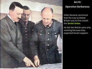Act IV:
Operation Barbarossa
Hitler became convinced
that the way to defeat
Britain was to first smash
the Soviet Union.
He felt the British were only
resisting because they
expected Soviet support.
 