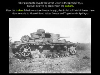 Hitler planned to invade the Soviet Union in the spring of 1941,
but was delayed by problems in the Balkans.
After the Italians failed to capture Greece in 1940, the British still held air bases there.
Hitler sent aid to Mussolini and seized Greece and Yugoslavia in April 1941.
 