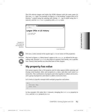 Getting
Stylish
with
CSS
0005390136.INDD 83 Trim size: 7.375 in × 9.25 in June 11, 2022 2:43 PM
CHAPTER 3 Getting Stylish with CSS 83
The CSS selector targets and styles the HTML element with the same name (in
this case, h1 tags). For example, in Figure 3-2, the heading “Largest IPOs in US
History,” created using the opening and closing h1 tag is styled using the h1
selector, and the font-family property with cursive value.
CSS uses a colon instead of the equals sign (=) to set values of CSS properties.
The font in Figure 3-2 likely doesn’t appear to be cursive, as defined in the pre-
ceding code, because cursive is the name of a generic font family, not a specific
font. Generic font families are described later in this chapter.
My property has value
CSS syntax requires that a CSS property and its value appear within opening and
closing curly brackets. After each property is a colon, and after each value is a
semicolon. This combination of property and value together is called a declaration,
and a group of properties and values is called a declaration block.
Let’s look at a specific example with multiple properties and values:
h1 {
font-size: 15px;
color: blue;
}
In this example, CSS styles the h1 element, changing the font-size property to
15px, and the color property to blue.
FIGURE 3-2:
CSS targeting
the heading h1
element.
© John Wiley  Sons
 