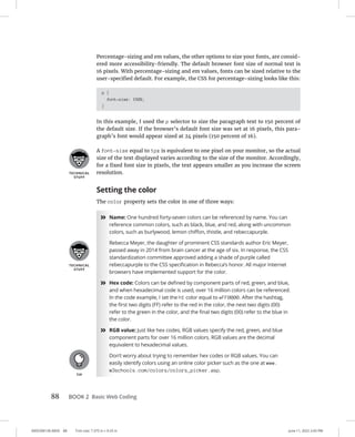 0005390136.INDD 88 Trim size: 7.375 in × 9.25 in June 11, 2022 2:43 PM
88 BOOK 2 Basic Web Coding
Percentage-sizing and em values, the other options to size your fonts, are consid-
ered more accessibility-friendly. The default browser font size of normal text is
16 pixels. With percentage-sizing and em values, fonts can be sized relative to the
user-specified default. For example, the CSS for percentage-sizing looks like this:
p {
font-size: 150%;
}
In this example, I used the p selector to size the paragraph text to 150 percent of
the default size. If the browser’s default font size was set at 16 pixels, this para-
graph’s font would appear sized at 24 pixels (150 percent of 16).
A font-size equal to 1px is equivalent to one pixel on your monitor, so the actual
size of the text displayed varies according to the size of the monitor. Accordingly,
for a fixed font size in pixels, the text appears smaller as you increase the screen
resolution.
Setting the color
The color property sets the color in one of three ways:
»
» Name: One hundred forty-seven colors can be referenced by name. You can
reference common colors, such as black, blue, and red, along with uncommon
colors, such as burlywood, lemon chiffon, thistle, and rebeccapurple.
Rebecca Meyer, the daughter of prominent CSS standards author Eric Meyer,
passed away in 2014 from brain cancer at the age of six. In response, the CSS
standardization committee approved adding a shade of purple called
rebeccapurple to the CSS specification in Rebecca’s honor. All major Internet
browsers have implemented support for the color.
»
» Hex code: Colors can be defined by component parts of red, green, and blue,
and when hexadecimal code is used, over 16 million colors can be referenced.
In the code example, I set the h1 color equal to #FF0000. After the hashtag,
the first two digits (FF) refer to the red in the color, the next two digits (00)
refer to the green in the color, and the final two digits (00) refer to the blue in
the color.
»
» RGB value: Just like hex codes, RGB values specify the red, green, and blue
component parts for over 16 million colors. RGB values are the decimal
equivalent to hexadecimal values.
Don’t worry about trying to remember hex codes or RGB values. You can
easily identify colors using an online color picker such as the one at www.
w3schools.com/colors/colors_picker.asp.
 